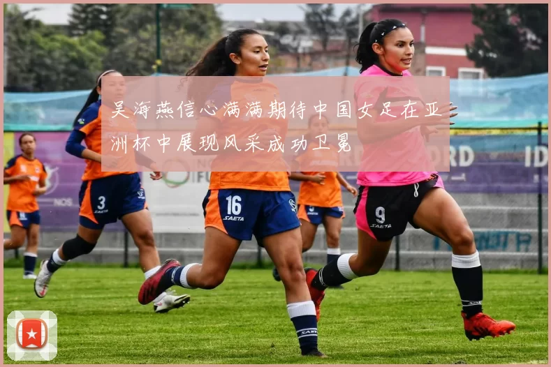 吴海燕信心满满期待中国女足在亚洲杯中展现风采成功卫冕