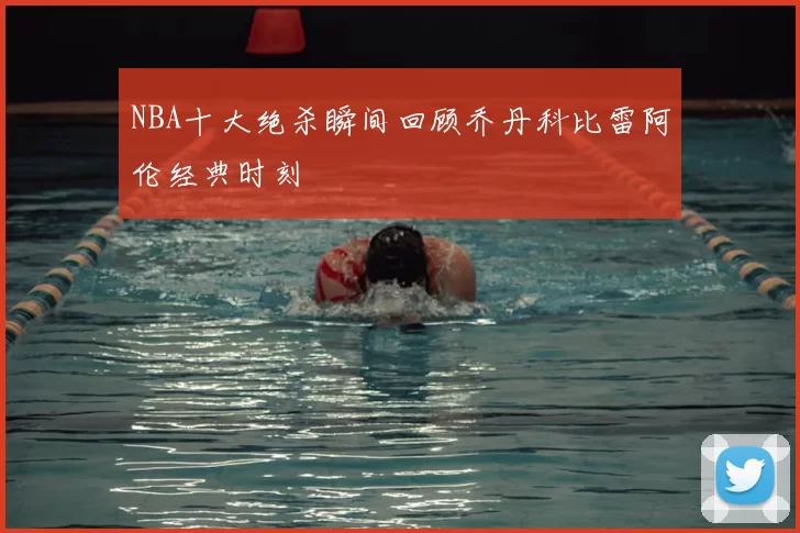 NBA十大绝杀瞬间回顾乔丹科比雷阿伦经典时刻