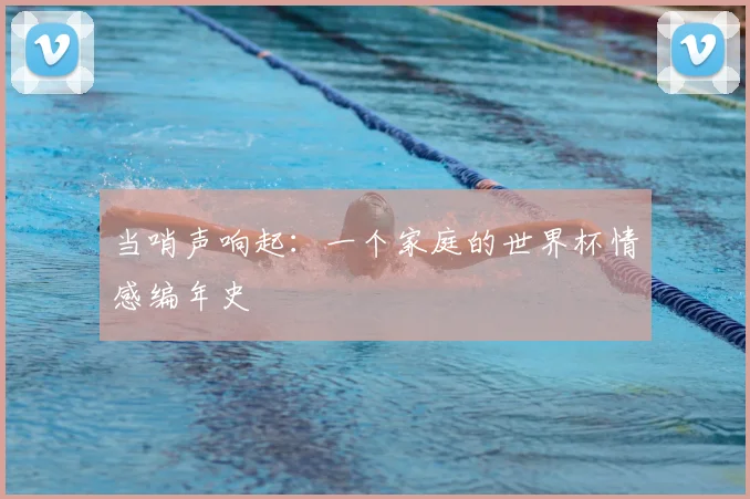 当哨声响起:一个家庭的世界杯情感编年史