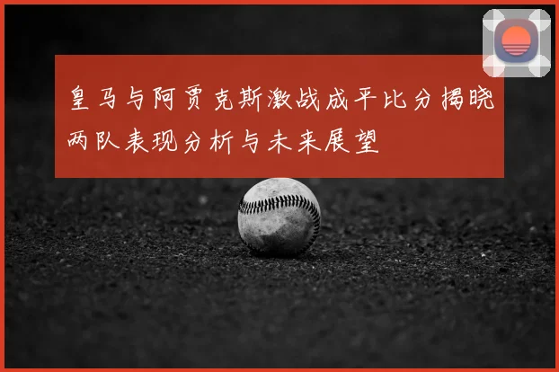 皇马与阿贾克斯激战成平比分揭晓两队表现分析与未来展望