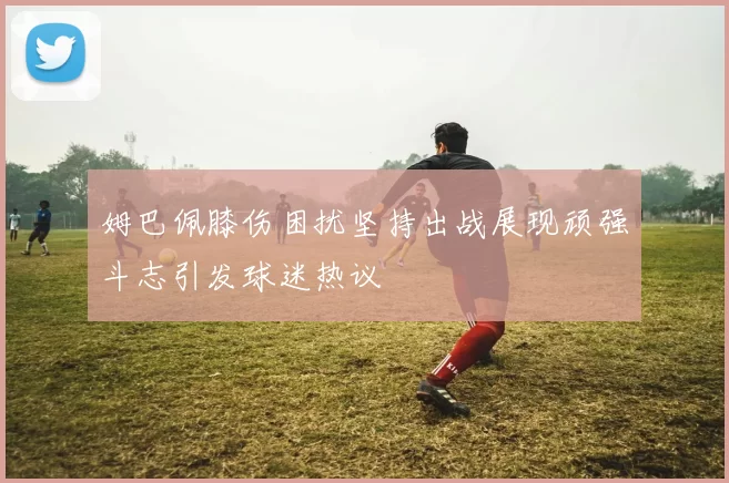 姆巴佩膝伤困扰坚持出战展现顽强斗志引发球迷热议