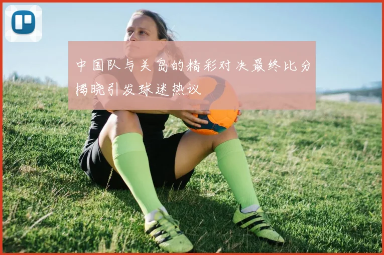 中国队与关岛的精彩对决最终比分揭晓引发球迷热议