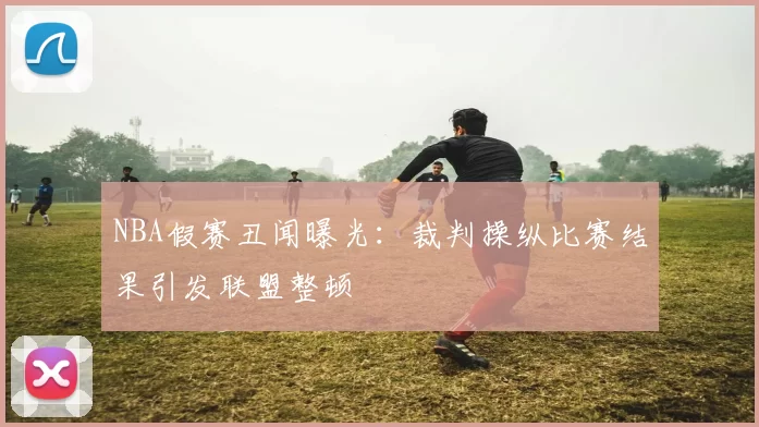 NBA假赛丑闻曝光：裁判操纵比赛结果引发联盟整顿