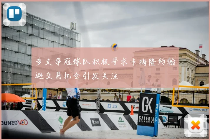 多支争冠球队积极寻求卡梅隆约翰逊交易机会引发关注