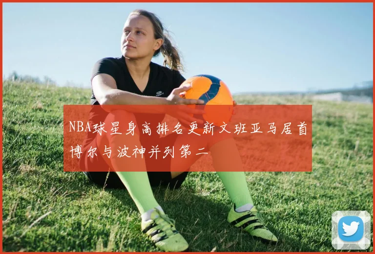 NBA球星身高排名更新文班亚马居首博尔与波神并列第二