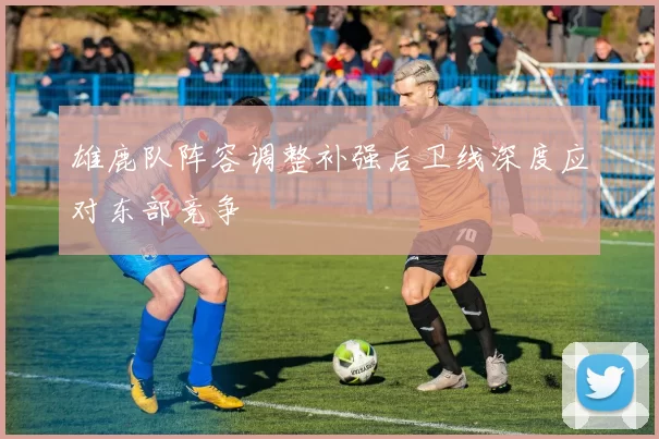 雄鹿队阵容调整补强后卫线深度应对东部竞争
