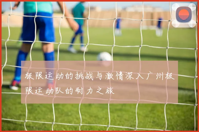 极限运动的挑战与激情深入广州极限运动队的耐力之旅