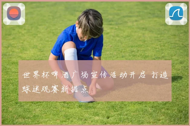 世界杯啤酒广场宣传活动开启 打造球迷观赛新据点