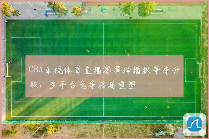 CBA乐视体育直播赛事转播权争夺升级，多平台竞争格局重塑