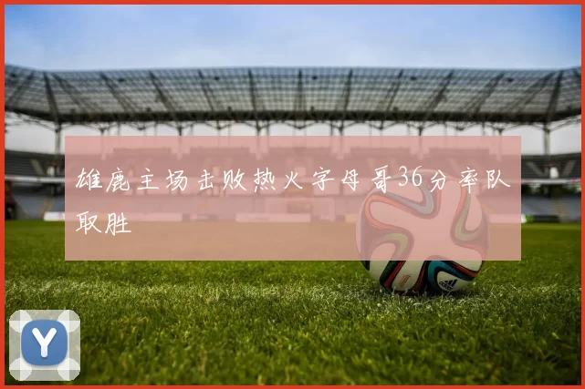 雄鹿主场击败热火字母哥36分率队取胜