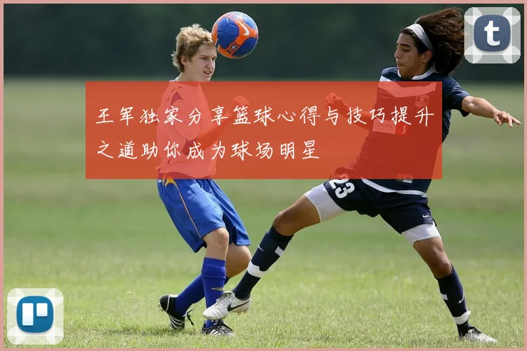 王军独家分享篮球心得与技巧提升之道助你成为球场明星