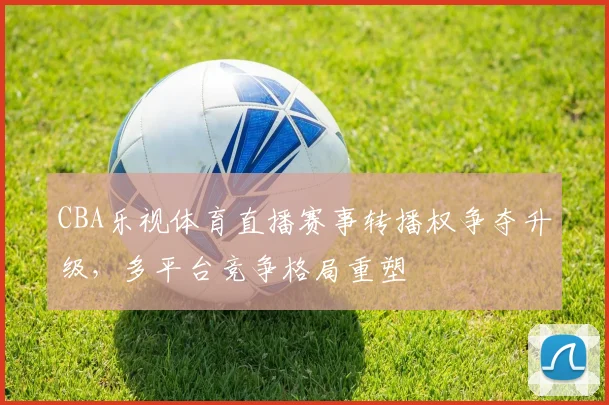 CBA乐视体育直播赛事转播权争夺升级，多平台竞争格局重塑