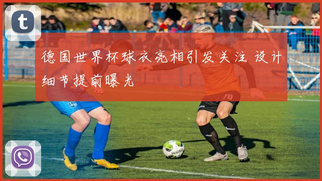 德国世界杯球衣亮相引发关注 设计细节提前曝光