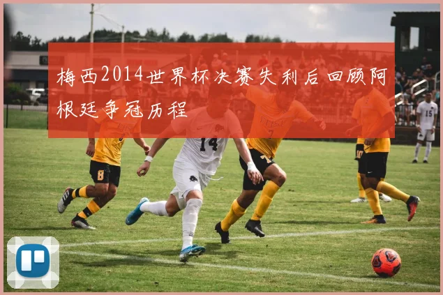梅西2014世界杯决赛失利后回顾阿根廷争冠历程