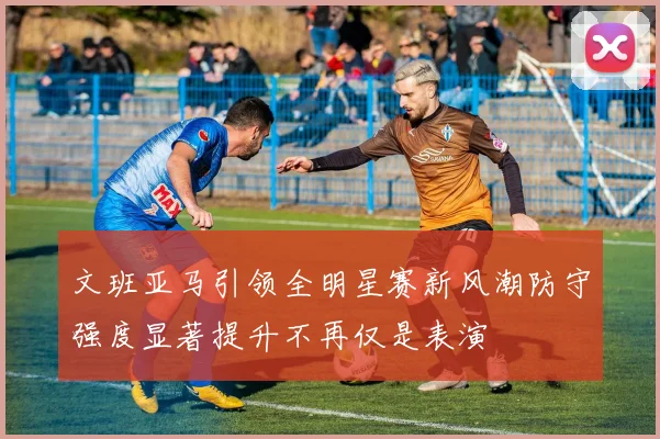 文班亚马引领全明星赛新风潮防守强度显著提升不再仅是表演