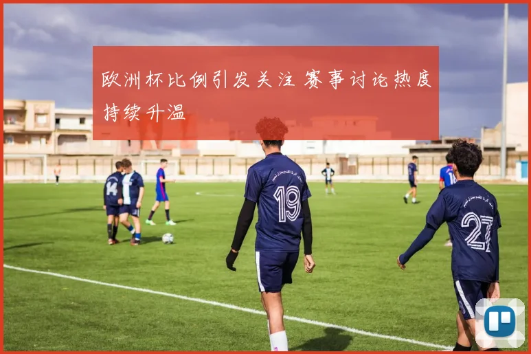欧洲杯比例引发关注 赛事讨论热度持续升温