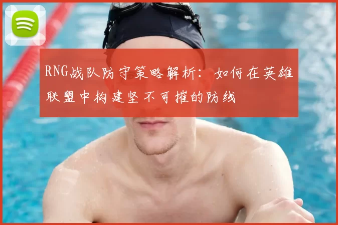 RNG战队防守策略解析：如何在英雄联盟中构建坚不可摧的防线