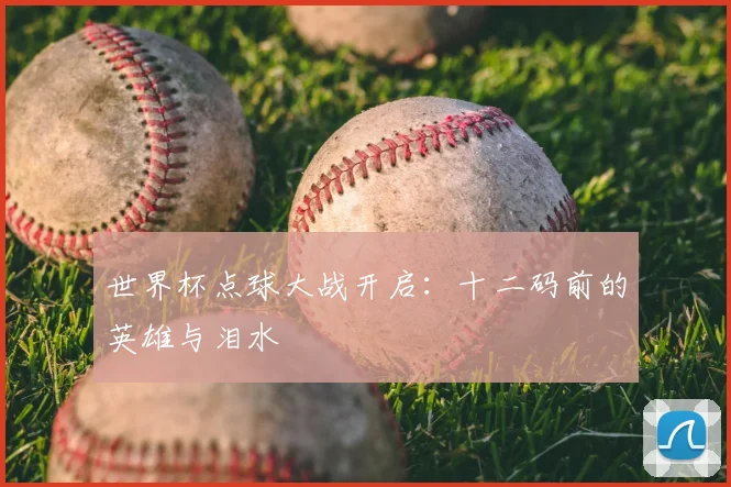 世界杯点球大战开启:十二码前的英雄与泪水