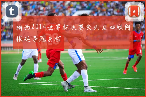 梅西2014世界杯决赛失利后回顾阿根廷争冠历程