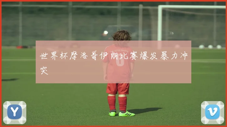 世界杯摩洛哥伊朗比赛爆发暴力冲突