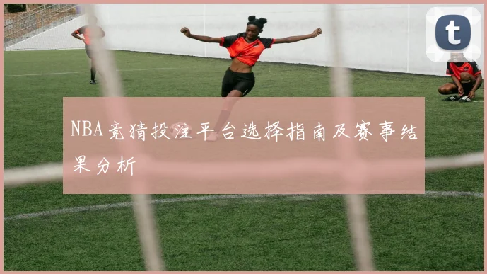 NBA竞猜投注平台选择指南及赛事结果分析