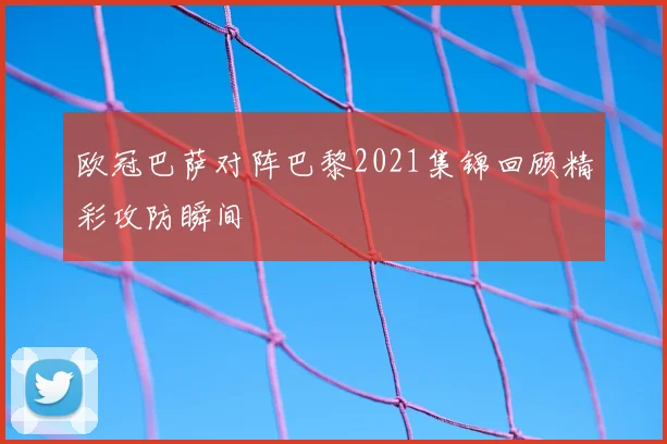 欧冠巴萨对阵巴黎2021集锦回顾精彩攻防瞬间
