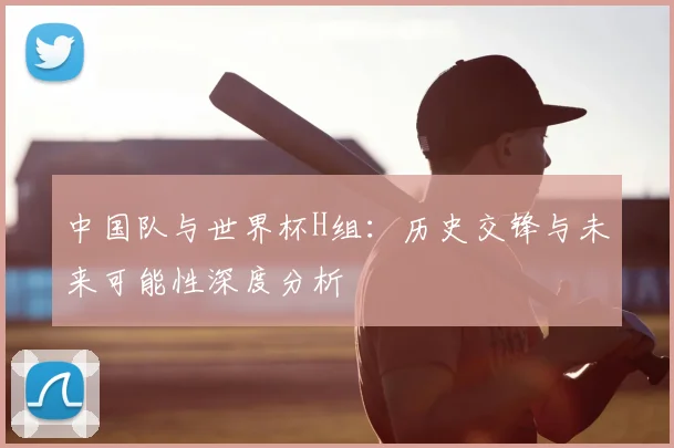 中国队与世界杯H组:历史交锋与未来可能性深度分析