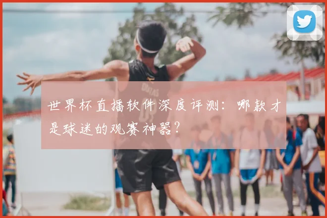 世界杯直播软件深度评测:哪款才是球迷的观赛神器?