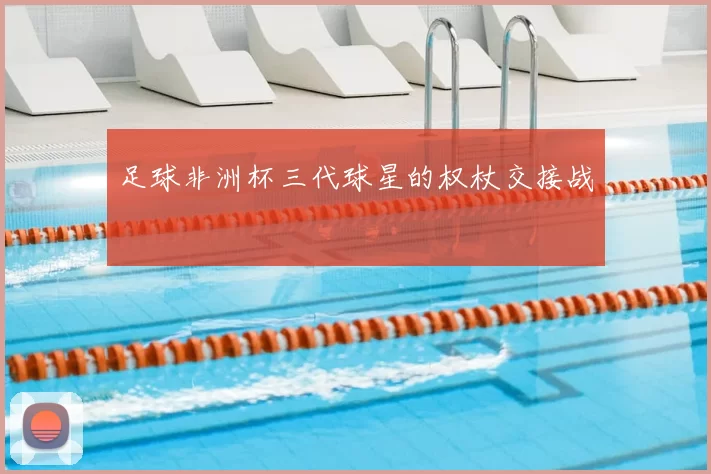 足球非洲杯三代球星的权杖交接战