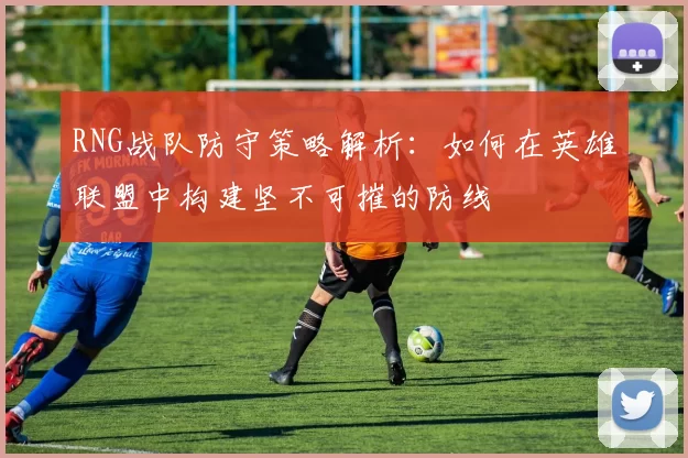 RNG战队防守策略解析：如何在英雄联盟中构建坚不可摧的防线