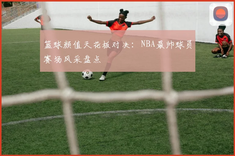 篮球颜值天花板对决：NBA最帅球员赛场风采盘点
