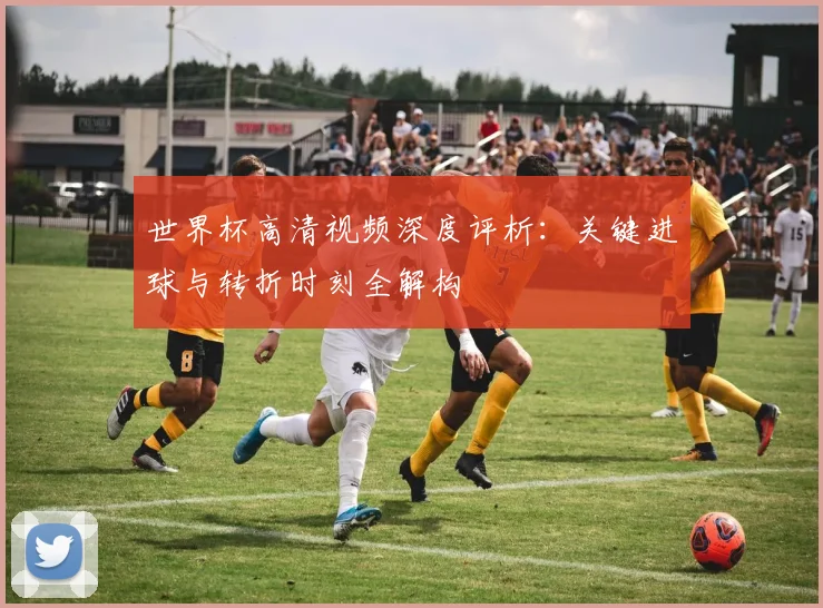 世界杯高清视频深度评析：关键进球与转折时刻全解构