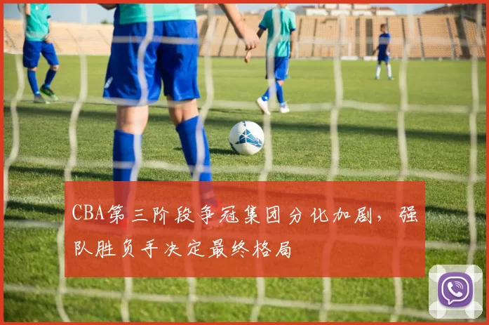 CBA第三阶段争冠集团分化加剧，强队胜负手决定最终格局