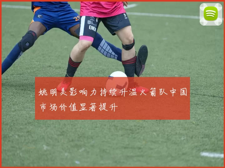 姚明美影响力持续升温火箭队中国市场价值显著提升