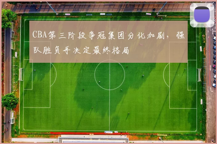 CBA第三阶段争冠集团分化加剧，强队胜负手决定最终格局