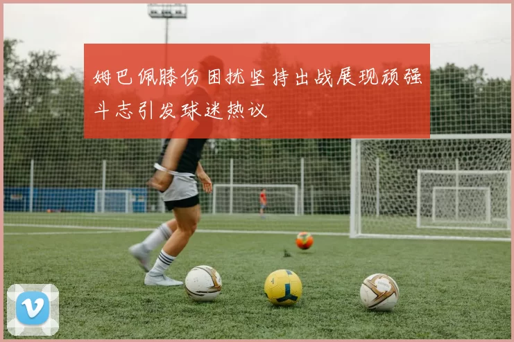 姆巴佩膝伤困扰坚持出战展现顽强斗志引发球迷热议