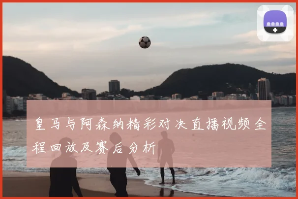 皇马与阿森纳精彩对决直播视频全程回放及赛后分析