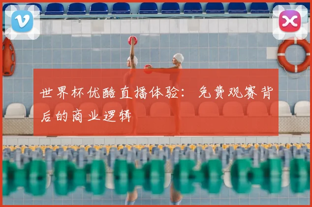 世界杯优酷直播体验:免费观赛背后的商业逻辑