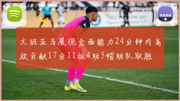 文班亚马展现全面能力24分钟内高效贡献17分11板4助5帽助队取胜