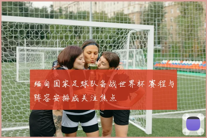 缅甸国家足球队备战世界杯 赛程与阵容安排成关注焦点