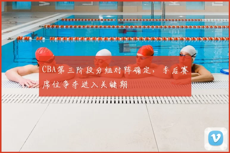 CBA第三阶段分组对阵确定，季后赛席位争夺进入关键期