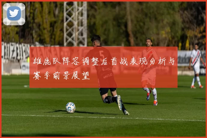 雄鹿队阵容调整后首战表现分析与赛季前景展望