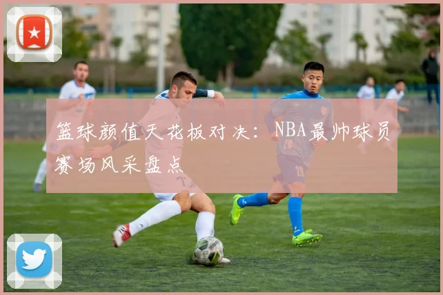 篮球颜值天花板对决：NBA最帅球员赛场风采盘点