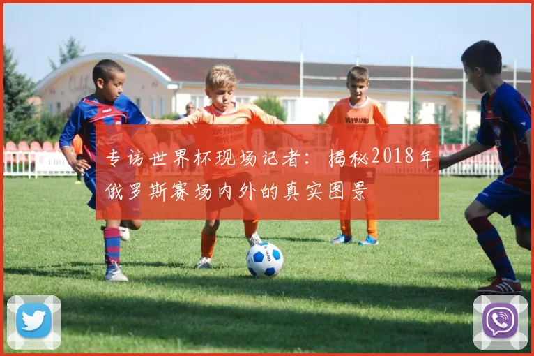专访世界杯现场记者:揭秘2018年俄罗斯赛场内外的真实图景