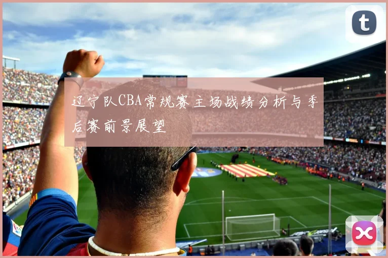 辽宁队CBA常规赛主场战绩分析与季后赛前景展望