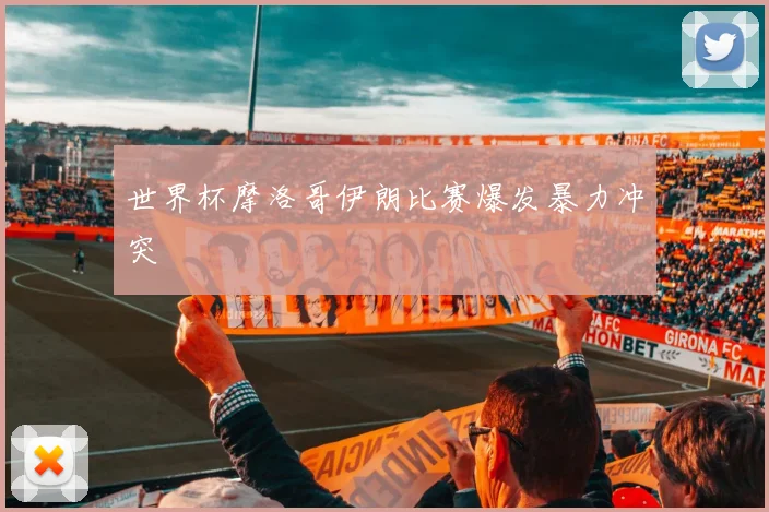 世界杯摩洛哥伊朗比赛爆发暴力冲突