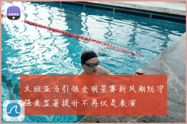 文班亚马引领全明星赛新风潮防守强度显著提升不再仅是表演