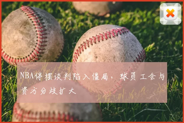 NBA停摆谈判陷入僵局，球员工会与资方分歧扩大