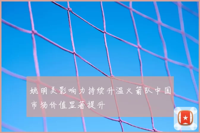 姚明美影响力持续升温火箭队中国市场价值显著提升