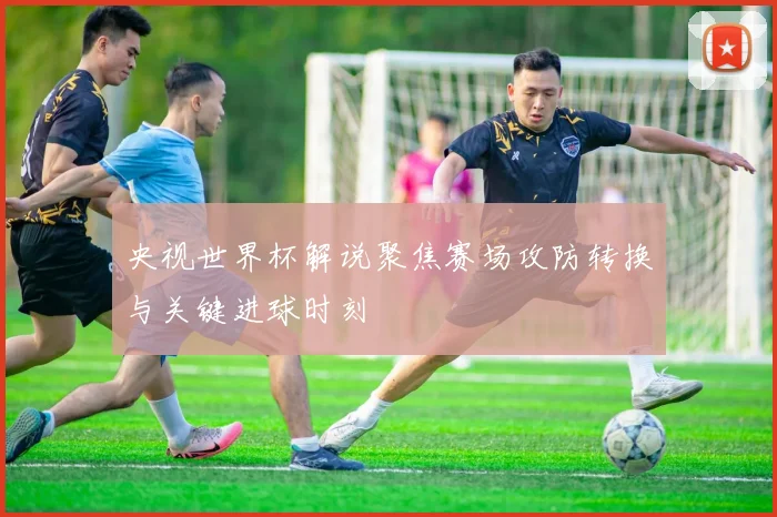 央视世界杯解说聚焦赛场攻防转换与关键进球时刻